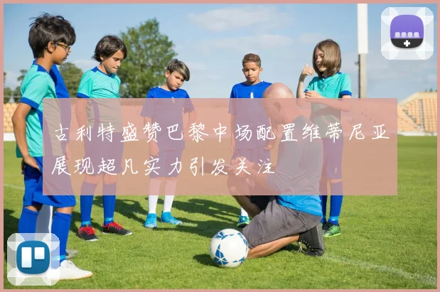 古利特盛赞巴黎中场配置维蒂尼亚展现超凡实力引发关注