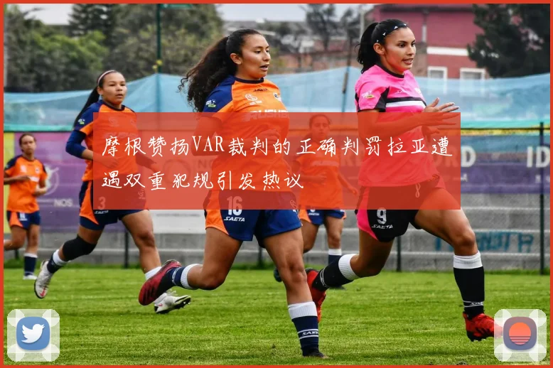 摩根赞扬VAR裁判的正确判罚拉亚遭遇双重犯规引发热议