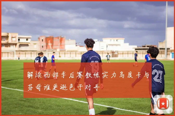 解读西部季后赛教练实力乌度卡与芬奇谁更逊色于对手