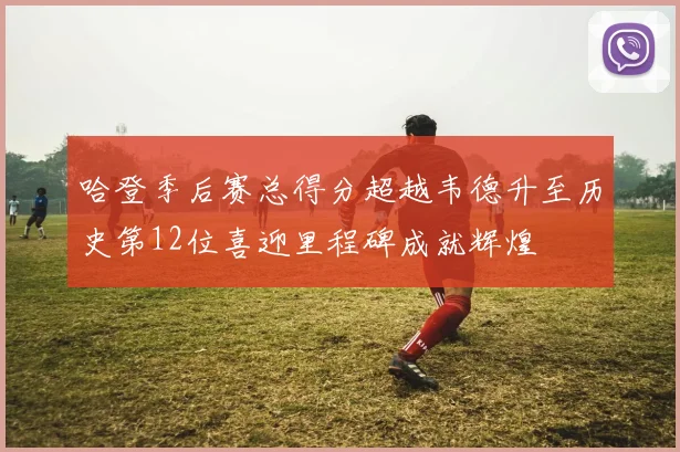 哈登季后赛总得分超越韦德升至历史第12位喜迎里程碑成就辉煌