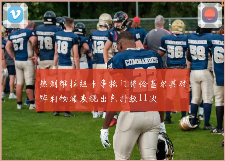 热刺维拉纽卡争抢门将恰基尔其对阵利物浦表现出色扑救11次