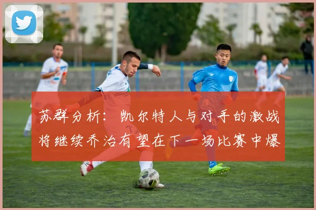 苏群分析：凯尔特人与对手的激战将继续乔治有望在下一场比赛中爆发