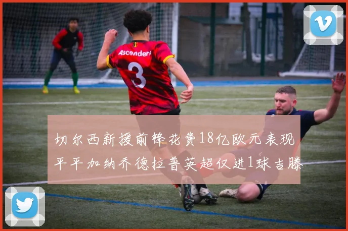 切尔西新援前锋花费18亿欧元表现平平加纳乔德拉普英超仅进1球吉滕斯无进球
