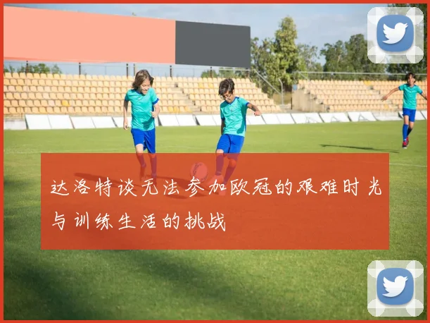 达洛特谈无法参加欧冠的艰难时光与训练生活的挑战