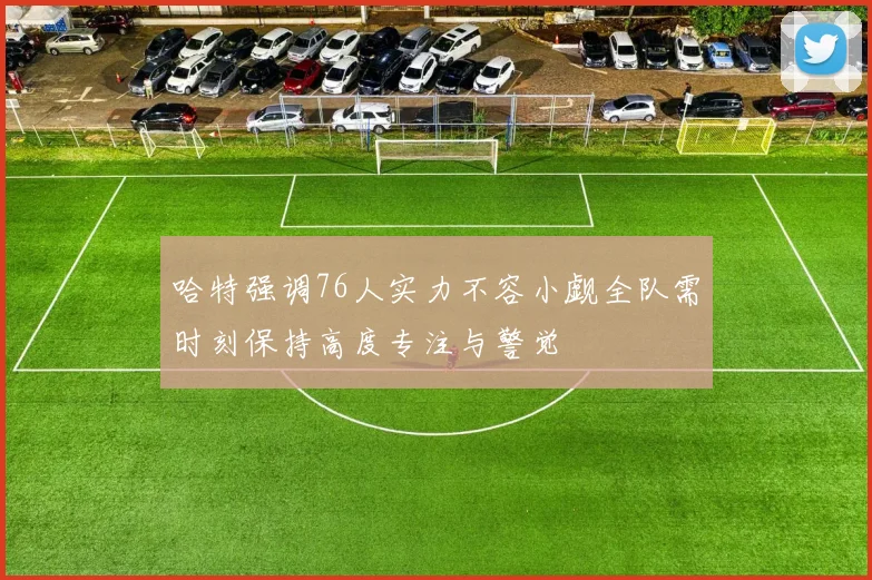 哈特强调76人实力不容小觑全队需时刻保持高度专注与警觉
