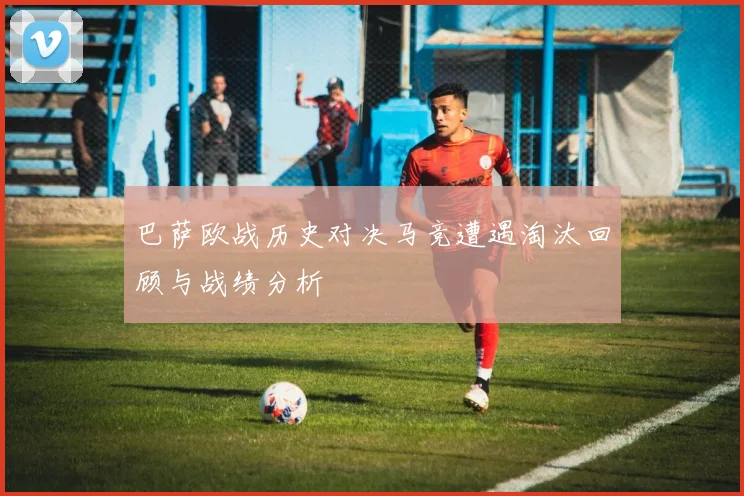 巴萨欧战历史对决马竞遭遇淘汰回顾与战绩分析