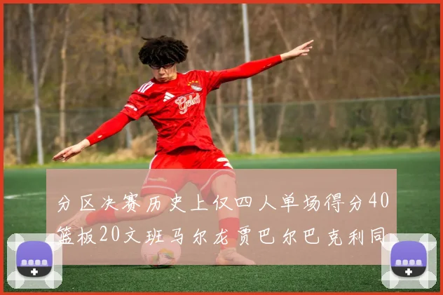 分区决赛历史上仅四人单场得分40篮板20文班马尔龙贾巴尔巴克利同台竞技