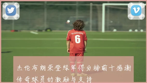 杰伦布朗荣登绿军得分榜前十感谢传奇球员的激励与支持