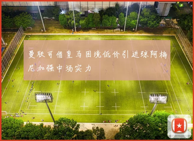 曼联可借皇马困境低价引进琼阿梅尼加强中场实力