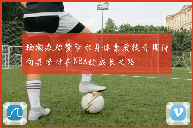 杨瀚森称赞萨尔身体素质提升期待向其学习在NBA的成长之路