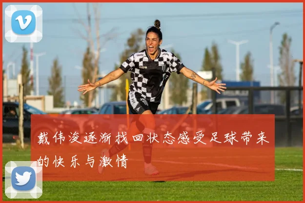 戴伟浚逐渐找回状态感受足球带来的快乐与激情