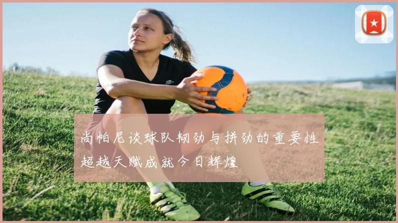 尚帕尼谈球队韧劲与拼劲的重要性超越天赋成就今日辉煌