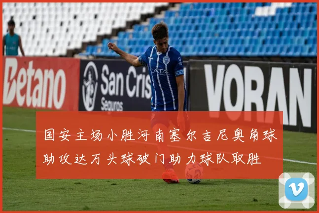 国安主场小胜河南塞尔吉尼奥角球助攻达万头球破门助力球队取胜