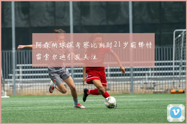 阿森纳球探考察比利时21岁前锋特雷索尔迪引发关注