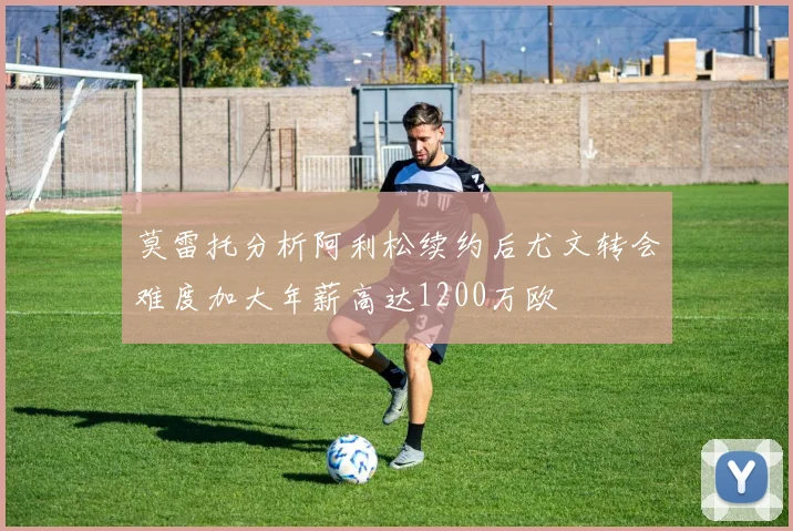 莫雷托分析阿利松续约后尤文转会难度加大年薪高达1200万欧