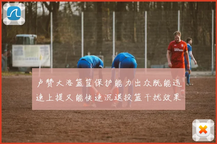 卢赞大洛篮筐保护能力出众既能迅速上提又能快速沉退投篮干扰效果显著