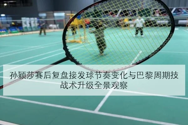 孙颖莎赛后复盘接发球节奏变化与巴黎周期技战术升级全景观察